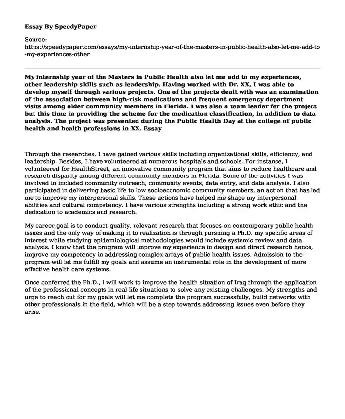 My internship year of the Masters in Public Health also let me add to my experiences, other leadership skills such as leadership. Having worked with Dr. XX, I was able to develop myself through various projects. One of the projects dealt with was an examination of the association between high-risk medications and frequent emergency department visits among older community members in Florida. I was also a team leader for the project but this time in providing the scheme for the medication classification, in addition to data analysis. The project was presented during the Public Health Day at the college of public health and health professions in XX.