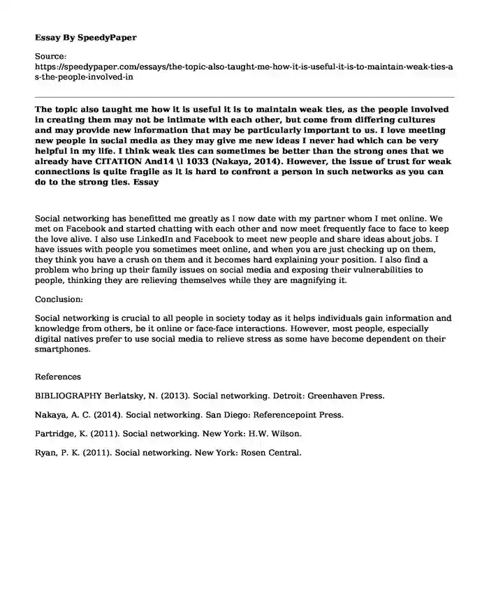 The topic also taught me how it is useful it is to maintain weak ties, as the people involved in creating them may not be intimate with each other, but come from differing cultures and may provide new information that may be particularly important to us. I love meeting new people in social media as they may give me new ideas I never had which can be very helpful in my life. I think weak ties can sometimes be better than the strong ones that we already have  CITATION And14 \l 1033 (Nakaya, 2014). However, the issue of trust for weak connections is quite fragile as it is hard to confront a person in such networks as you can do to the strong ties.
